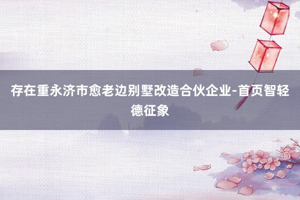 存在重永济市愈老边别墅改造合伙企业-首页智轻德征象